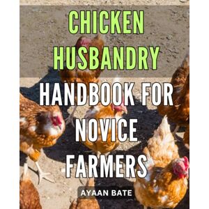 Bate, Ayaan . Chicken Husbandry Handbook for Novice Farmers: Mastering the Art of Raising Healthy Chickens: The Ultimate Guide for New Farmers Bate, Ayaan . Chicken Husbandry Handbook for Novice Farmers: Mastering the Art of Raising Healthy Chickens: The Ultimate Guide for New Farmers