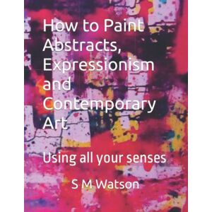 Watson, S M How to Paint Abstracts, Expressionism and Contemporary Art: Using all your senses Watson, S M How to Paint Abstracts, Expressionism and Contemporary Art: Using all your senses