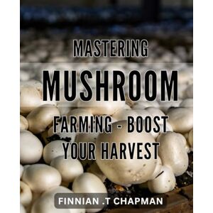 T Chapman, Finnian . Mastering Mushroom Farming Boost Your Harvest: Maximize Your Fungiculture Yield: The Ultimate Guide to Successful Mushroom Farming T Chapman, Finnian . Mastering Mushroom Farming Boost Your Harvest: Maximize Your Fungiculture Yield: The Ultimate Guide to Successful Mushroom Farming