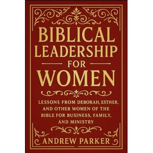 Parker, Andrew Biblical Leadership for Women: Lessons from Deborah, Esther, and Other Women of the Bible for Business, Family, and Ministry Parker, Andrew Biblical Leadership for Women: Lessons from Deborah, Esther, and Other Women of the Bible for Business, Family, and Ministry