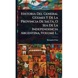 Frã-As, Bernardo Historia Del General GÃ1/4emes Y De La Provincia De Salta, O Sea De La Independencia Argentina, Volume 1... Frã-As, Bernardo Historia Del General GÃ1/4emes Y De La Provincia De Salta, O Sea De La Independencia Argentina, Volume 1...