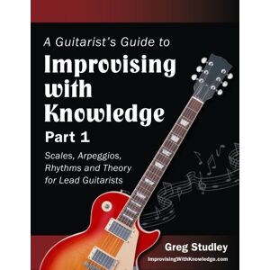 Studley, Greg A Guitarist's Guide to Improvising With Knowledge, Part 1: Scales, Arpeggios, Rhythms and Theory for Lead Guitarists: Volume 1 Studley, Greg A Guitarist's Guide to Improvising With Knowledge, Part 1: Scales, Arpeggios, Rhythms and Theory for Lead Guitarists: Volume 1