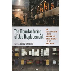 López-Sanders, Laura The Manufacturing of Job Displacement: How Racial Capitalism Drives Immigrant and Gender Inequality in the Labor Market López-Sanders, Laura The Manufacturing of Job Displacement: How Racial Capitalism Drives Immigrant and Gender Inequality in the Labor Market