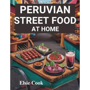 Cook, Elsie Peruvian Street Food at Home: The Ultimate Guide on How to Unlock Authentic Flavors of Peru’s Most Iconic Dishes in Your Kitchen Cook, Elsie Peruvian Street Food at Home: The Ultimate Guide on How to Unlock Authentic Flavors of Peru’s Most Iconic Dishes in Your Kitchen
