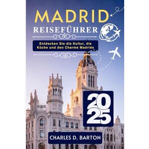 BARTON, CHARLES D. MADRID REISEFÜHRER 2025: ENTDECKEN SIE DIE KULTUR, DIE KÜCHE UND DEN CHARME MADRIDS BARTON, CHARLES D. MADRID REISEFÜHRER 2025: ENTDECKEN SIE DIE KULTUR, DIE KÜCHE UND DEN CHARME MADRIDS