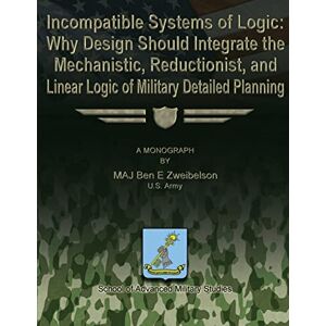 Zweibelson, US Army, MAJ Ben E. Incompatible Systems of Logic: Why Design Should Integrate the Mechanistic, Reductionist, and Linear Logic of Military Detailed Planning Zweibelson, US Army, MAJ Ben E. Incompatible Systems of Logic: Why Design Should Integrate the Mechanistic, Reductionist, and Linear Logic of Military Detailed Planning