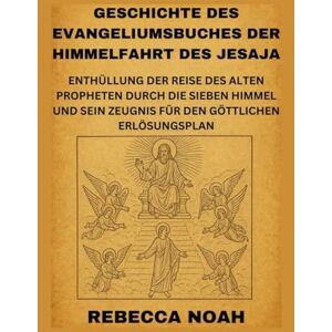 NOAH, REBECCA GESCHICHTE DES EVANGELIUMSBUCHES DER HIMMELFAHRT DES JESAJA: ENTHÜLLUNG DER REISE DES ALTEN PROPHETEN DURCH DIE SIEBEN HIMMEL UND SEIN ZEUGNIS FÜR DEN GÖTTLICHEN ERLÖSUNGSPLAN NOAH, REBECCA GESCHICHTE DES EVANGELIUMSBUCHES DER HIMMELFAHRT DES JESAJA: ENTHÜLLUNG DER REISE DES ALTEN PROPHETEN DURCH DIE SIEBEN HIMMEL UND SEIN ZEUGNIS FÜR DEN GÖTTLICHEN ERLÖSUNGSPLAN