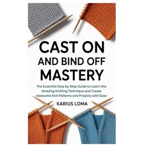 Loma, Karius CAST ON AND BIND OFF MASTERY: The Essential Step by Step Guide to Learn this Amazing Knitting Technique and Create Awesome Knit Patterns and Projects with Ease Loma, Karius CAST ON AND BIND OFF MASTERY: The Essential Step by Step Guide to Learn this Amazing Knitting Technique and Create Awesome Knit Patterns and Projects with Ease