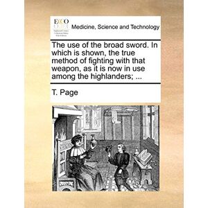 Page, T The Use of the Broad Sword. in Which Is Shown, the True Method of Fighting with That Weapon, as It Is Now in Use Among the Highlanders; ... Page, T The Use of the Broad Sword. in Which Is Shown, the True Method of Fighting with That Weapon, as It Is Now in Use Among the Highlanders; ...