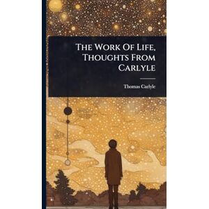 Carlyle, Thomas The Work Of Life, Thoughts From Carlyle Carlyle, Thomas The Work Of Life, Thoughts From Carlyle