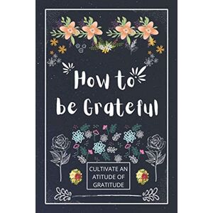 Ajroub, Ayoub How to be Grateful: A Journal to Practice Gratitude and Mindfulness, A Book and a Journal To Cultivate An Attitude Of Gratitude to Increase Gratitude and Happiness to live an Epic Life Ajroub, Ayoub How to be Grateful: A Journal to Practice Gratitude and Mindfulness, A Book and a Journal To Cultivate An Attitude Of Gratitude to Increase Gratitude and Happiness to live an Epic Life