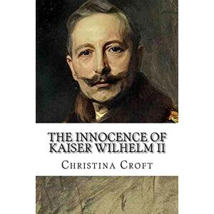 Croft, Christina The Innocence of Kaiser Wilhelm II: and the First World War Croft, Christina The Innocence of Kaiser Wilhelm II: and the First World War