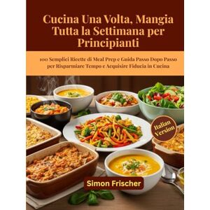 Frischer, Simon Cucina Una Volta, Mangia Tutta la Settimana per Principianti: 100 Semplici Ricette di Meal Prep e Guida Passo Dopo Passo per Risparmiare Tempo e Acquisire Fiducia in Cucina Frischer, Simon Cucina Una Volta, Mangia Tutta la Settimana per Principianti: 100 Semplici Ricette di Meal Prep e Guida Passo Dopo Passo per Risparmiare Tempo e Acquisire Fiducia in Cucina