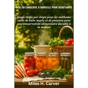 H. Carver, Miles MISE EN CONSERVE À DOMICILE POUR DÉBUTANTS: Guide étape par étape pour les méthodes sûres de bain-marie et de pression pour une conservation alimentaire durable à la maison H. Carver, Miles MISE EN CONSERVE À DOMICILE POUR DÉBUTANTS: Guide étape par étape pour les méthodes sûres de bain-marie et de pression pour une conservation alimentaire durable à la maison