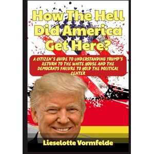 Vormfelde, Lieselotte How The Hell Did America Get Here?: A Citizen’s Guide to Understanding Trump's Return to the White House and the Democrats Failure to Hold the Political Center Vormfelde, Lieselotte How The Hell Did America Get Here?: A Citizen’s Guide to Understanding Trump's Return to the White House and the Democrats Failure to Hold the Political Center