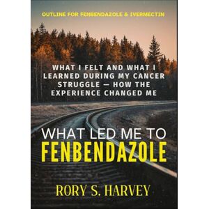 HARVEY, RORY S. WHAT LED ME TO FENBENDAZOLE: What I Felt and What I Learned During My Cancer Struggle — How the Experience Changed Me HARVEY, RORY S. WHAT LED ME TO FENBENDAZOLE: What I Felt and What I Learned During My Cancer Struggle — How the Experience Changed Me
