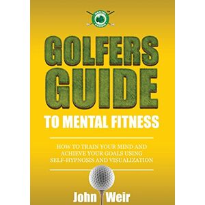 Weir, John Golfers Guide to Mental Fitness: How To Train Your Mind And Achieve Your Goals Using Self-Hypnosis And Visualization Weir, John Golfers Guide to Mental Fitness: How To Train Your Mind And Achieve Your Goals Using Self-Hypnosis And Visualization