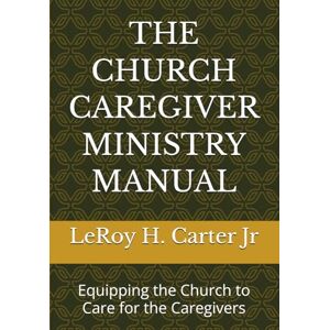 Carter Jr, LeRoy H. THE CHURCH CAREGIVER MINISTRY MANUAL: Equipping the Church to Care for the Caregivers Carter Jr, LeRoy H. THE CHURCH CAREGIVER MINISTRY MANUAL: Equipping the Church to Care for the Caregivers