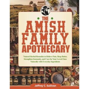 Sullivan, Jeffery C. The Amish Family Apothecary: Natural Herbal Remedies to Relieve Pain, Sleep Better, Strengthen Immunity, and Care for Your Loved Ones Naturally with Everyday Ingredients Sullivan, Jeffery C. The Amish Family Apothecary: Natural Herbal Remedies to Relieve Pain, Sleep Better, Strengthen Immunity, and Care for Your Loved Ones Naturally with Everyday Ingredients