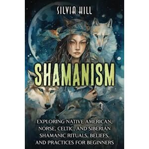 Hill, Silvia Shamanism: Exploring Native American, Norse, Celtic, and Siberian Shamanic Rituals, Beliefs, and Practices for Beginners (A Spiritual Journey) Hill, Silvia Shamanism: Exploring Native American, Norse, Celtic, and Siberian Shamanic Rituals, Beliefs, and Practices for Beginners (A Spiritual Journey)