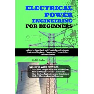 Fischer, Karl M. Electrical Power Engineering for Beginners: A Step-by-Step Guide and Practical Applications to Understanding Power Generation, Transmission, and Distribution Fischer, Karl M. Electrical Power Engineering for Beginners: A Step-by-Step Guide and Practical Applications to Understanding Power Generation, Transmission, and Distribution