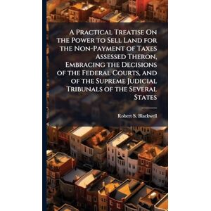 Blackwell, Robert S A Practical Treatise On the Power to Sell Land for the Non-Payment of Taxes Assessed Theron, Embracing the Decisions of the Federal Courts, and of the Supreme Judicial Tribunals of the Several States Blackwell, Robert S A Practical Treatise On the Power to Sell Land for the Non-Payment of Taxes Assessed Theron, Embracing the Decisions of the Federal Courts, and of the Supreme Judicial Tribunals of the Several States