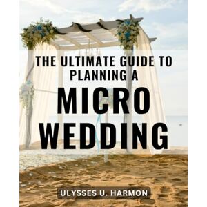 Harmon, Ulysses U. The Ultimate Guide To Planning A Micro Wedding: The-Intimate Wedding-Handbook Create Lasting Memories with Your Perfect Day -A-Guide-for Planning-Your-Dream Wedding-Celebration Harmon, Ulysses U. The Ultimate Guide To Planning A Micro Wedding: The-Intimate Wedding-Handbook Create Lasting Memories with Your Perfect Day -A-Guide-for Planning-Your-Dream Wedding-Celebration