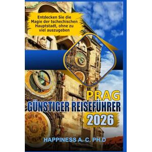 A.C. PH.D., Happiness PRAG GÜNSTIGER REISEFÜHRER 2026: Entdecken Sie die Magie der tschechischen Hauptstadt, ohne zu viel auszugeben A.C. PH.D., Happiness PRAG GÜNSTIGER REISEFÜHRER 2026: Entdecken Sie die Magie der tschechischen Hauptstadt, ohne zu viel auszugeben