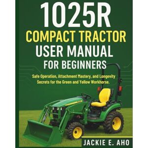 E. Aho, Jackie 1025R Compact Tractor user Manual for Beginners: Safe Operation, Attachment Mastery, and Longevity Secrets for the Green and Yellow Workhorse. E. Aho, Jackie 1025R Compact Tractor user Manual for Beginners: Safe Operation, Attachment Mastery, and Longevity Secrets for the Green and Yellow Workhorse.