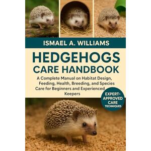 A. WILLIAMS, ISMAEL Hedgehogs CARE HANDBOOK: A Complete Manual on Habitat Design, Feeding, Health, Breeding, and Species Care for Beginners and Experienced Keepers A. WILLIAMS, ISMAEL Hedgehogs CARE HANDBOOK: A Complete Manual on Habitat Design, Feeding, Health, Breeding, and Species Care for Beginners and Experienced Keepers
