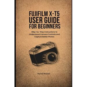 Michael, Harlod FUJIFILM X-T5 USER GUIDE FOR BEGINNERS: Step-by-Step Instructions to Understand Camera Controls and Capture Better Photos Michael, Harlod FUJIFILM X-T5 USER GUIDE FOR BEGINNERS: Step-by-Step Instructions to Understand Camera Controls and Capture Better Photos