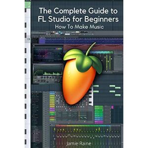 Raine, Jamie The Complete Guide to FL Studio for Beginners: How To Make Music Raine, Jamie The Complete Guide to FL Studio for Beginners: How To Make Music