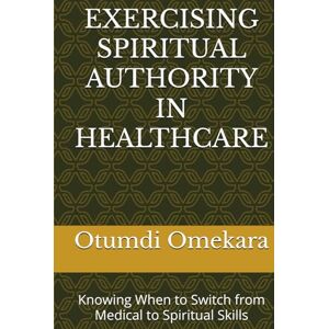Omekara, Dr. Otumdi EXERCISING SPIRITUAL AUTHORITY IN HEALTHCARE: Knowing When to Switch from Medical to Spiritual Skills Omekara, Dr. Otumdi EXERCISING SPIRITUAL AUTHORITY IN HEALTHCARE: Knowing When to Switch from Medical to Spiritual Skills