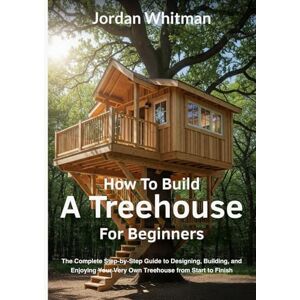 Whitman, Jordan How to Build a Treehouse for Beginners: The Complete Step-by-Step Guide to Designing, Building, and Enjoying Your Very Own Treehouse from Start to Finish Whitman, Jordan How to Build a Treehouse for Beginners: The Complete Step-by-Step Guide to Designing, Building, and Enjoying Your Very Own Treehouse from Start to Finish