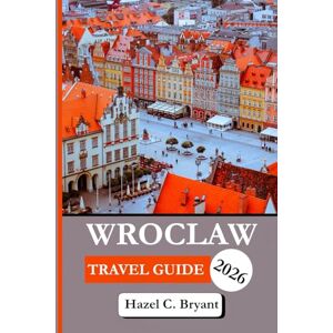 C. Bryant, Hazel WROCLAW TRAVEL GUIDE 2026: Essential Information to Discover Tips to Sightseeing, City on the Oder River in Western Poland, Unique Experiences for City Adventures and Complete with Insider Tips C. Bryant, Hazel WROCLAW TRAVEL GUIDE 2026: Essential Information to Discover Tips to Sightseeing, City on the Oder River in Western Poland, Unique Experiences for City Adventures and Complete with Insider Tips
