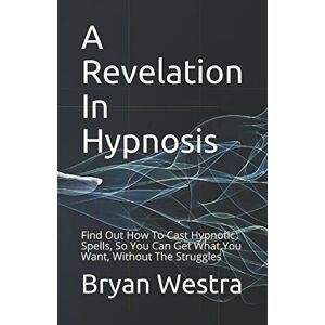 Westra, Bryan A Revelation In Hypnosis: Find Out How To Cast Hypnotic Spells, So You Can Get What You Want, Without The Struggles Westra, Bryan A Revelation In Hypnosis: Find Out How To Cast Hypnotic Spells, So You Can Get What You Want, Without The Struggles