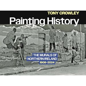 Crowley, Tony Painting History: The Murals of Northern Ireland, 1908–2024 Crowley, Tony Painting History: The Murals of Northern Ireland, 1908–2024