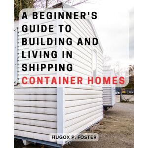 Foster, Hugox P. A Beginner's Guide to Building and Living in Shipping Container Homes: "Essential Tips and Practical Advice for Creating Your Dream Container Home with Ease Foster, Hugox P. A Beginner's Guide to Building and Living in Shipping Container Homes: "Essential Tips and Practical Advice for Creating Your Dream Container Home with Ease