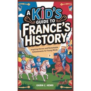 C. HENRI, GABIN A Kid’s Guide to France’s History: Inspiring Heroes and Remarkable Achievements for Young Minds C. HENRI, GABIN A Kid’s Guide to France’s History: Inspiring Heroes and Remarkable Achievements for Young Minds