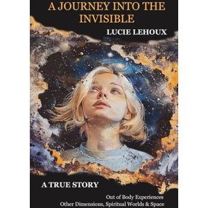 Lehoux, Lucie A Journey into the Invisible: A true story, out of body experiences, other dimensions, spiritual worlds and space Lehoux, Lucie A Journey into the Invisible: A true story, out of body experiences, other dimensions, spiritual worlds and space