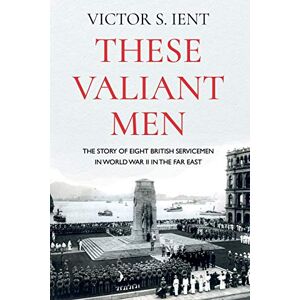 Victor S. Ient These Valiant Men: The Story of Eight British Servicemen in World War II in the Far East Victor S. Ient These Valiant Men: The Story of Eight British Servicemen in World War II in the Far East