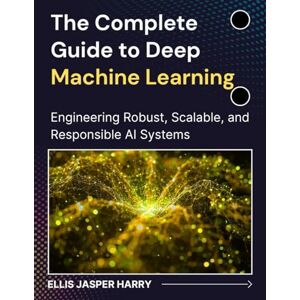 HARRY, ELLIS JASPER The Complete Guide to Deep Machine Learning: Engineering Robust, Scalable, and Responsible AI Systems (Mastering Deep Learning & Machine learning) HARRY, ELLIS JASPER The Complete Guide to Deep Machine Learning: Engineering Robust, Scalable, and Responsible AI Systems (Mastering Deep Learning & Machine learning)