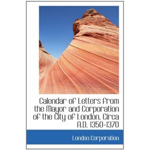 Corporation, London Calendar of Letters from the Mayor and Corporation of the City of London, Circa A.D. 1350-1370 Corporation, London Calendar of Letters from the Mayor and Corporation of the City of London, Circa A.D. 1350-1370