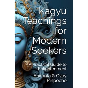 Rinpoche BSc MA, Ahiranta Kagyu Teachings for Modern Seekers: A Practical Guide to Enlightenment Rinpoche BSc MA, Ahiranta Kagyu Teachings for Modern Seekers: A Practical Guide to Enlightenment