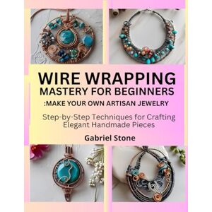 Stone, Gabriel WIRE WRAPPING MASTERY FOR BEGINNERS: MAKE YOUR OWN ARTISAN JEWELRY: Step-by-Step Techniques for Crafting Elegant Handmade Pieces Stone, Gabriel WIRE WRAPPING MASTERY FOR BEGINNERS: MAKE YOUR OWN ARTISAN JEWELRY: Step-by-Step Techniques for Crafting Elegant Handmade Pieces