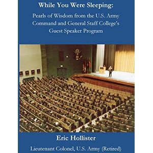 Hollister, Eric While You Were Sleeping: Pearls of Wisdom from the U.S. Army Command and General Staff College's Guest Speaker Program Hollister, Eric While You Were Sleeping: Pearls of Wisdom from the U.S. Army Command and General Staff College's Guest Speaker Program