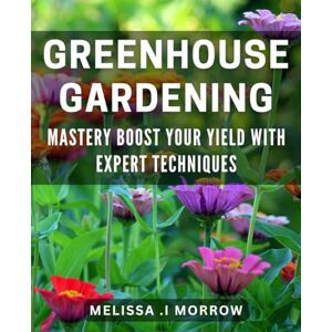 I Morrow, Melissa Greenhouse Gardening Mastery: Boost Your Yield with Expert Techniques: Master the Art of Greenhouse Gardening for a Bountiful Harvest I Morrow, Melissa Greenhouse Gardening Mastery: Boost Your Yield with Expert Techniques: Master the Art of Greenhouse Gardening for a Bountiful Harvest