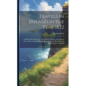 Reid, Thomas Travels in Ireland in the Year 1822: Exhibiting Brief Sketches of the Moral, Physical, and Political State of the Country: With Reflections On the Best Means of Improving Its Condition Reid, Thomas Travels in Ireland in the Year 1822: Exhibiting Brief Sketches of the Moral, Physical, and Political State of the Country: With Reflections On the Best Means of Improving Its Condition