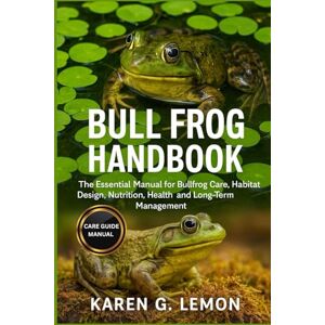 G. LEMON, KAREN BULL FROG HANDBOOK: The Essential Manual for Bullfrog Care, Habitat Design, Nutrition, Health, and Long-Term Management G. LEMON, KAREN BULL FROG HANDBOOK: The Essential Manual for Bullfrog Care, Habitat Design, Nutrition, Health, and Long-Term Management