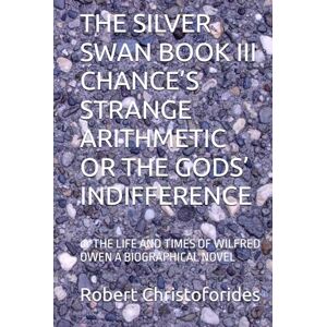 Christoforides, Mr Robert Alexander THE SILVER SWAN BOOK III CHANCE’S STRANGE ARITHMETIC OR THE GODS’ INDIFFERENCE: or THE LIFE AND TIMES OF WILFRED OWEN A BIOGRAPHICAL NOVEL Christoforides, Mr Robert Alexander THE SILVER SWAN BOOK III CHANCE’S STRANGE ARITHMETIC OR THE GODS’ INDIFFERENCE: or THE LIFE AND TIMES OF WILFRED OWEN A BIOGRAPHICAL NOVEL